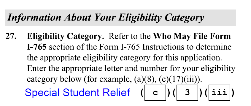 Information About Your Eligibility Category 27. Eligibility Category. Refer to the Who May File Form I-765 section of the Form I-765 Instructions to determine the appropriate eligibility category for this application. Enter the appropriate letter and number for your eligibility category below (for example, (a)(8), (c)(17) (ili)). Special Student Relief (c)(3)(iii)